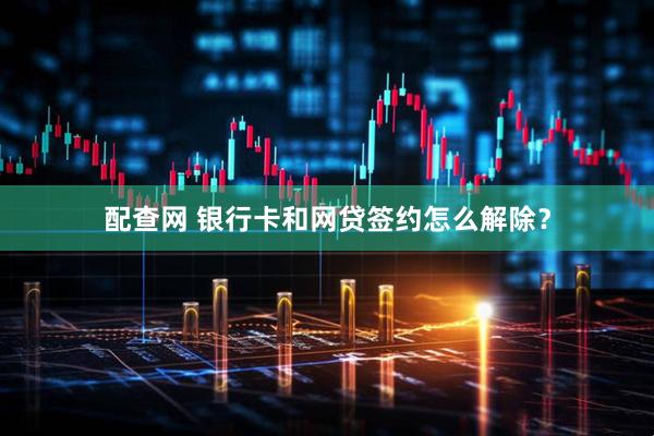 配查网 银行卡和网贷签约怎么解除？