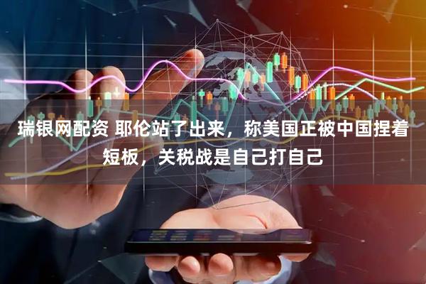 瑞银网配资 耶伦站了出来，称美国正被中国捏着短板，关税战是自己打自己