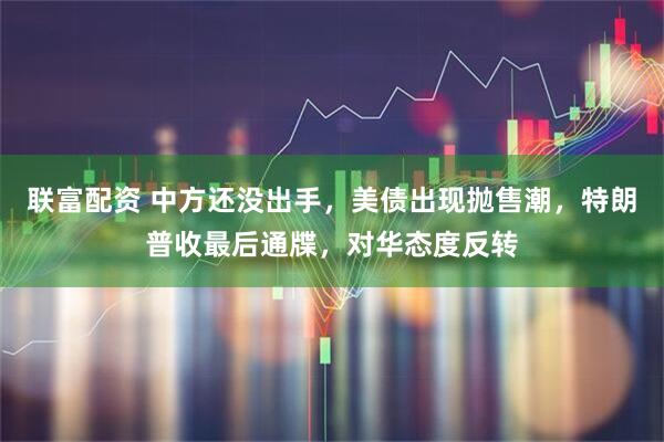 联富配资 中方还没出手，美债出现抛售潮，特朗普收最后通牒，对华态度反转