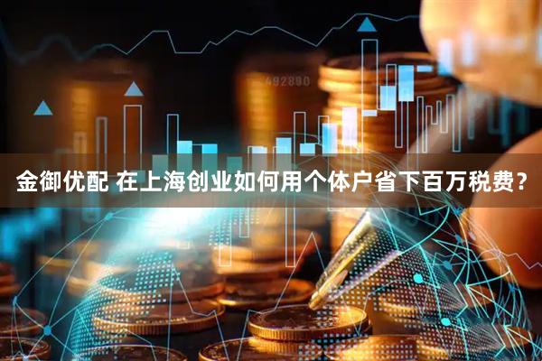 金御优配 在上海创业如何用个体户省下百万税费？