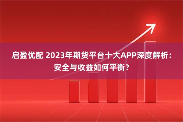 启盈优配 2023年期货平台十大APP深度解析：安全与收益如何平衡？