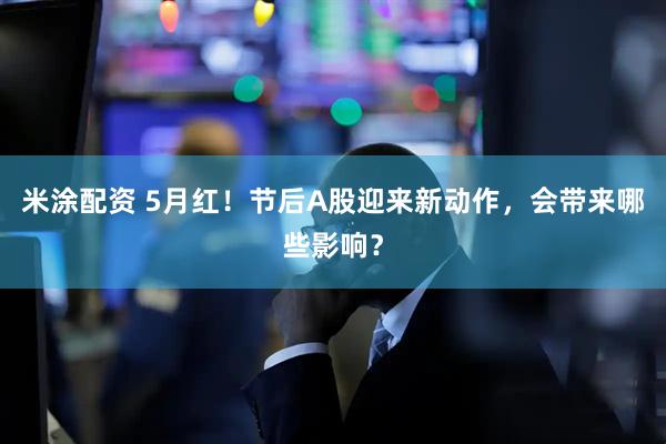 米涂配资 5月红！节后A股迎来新动作，会带来哪些影响？