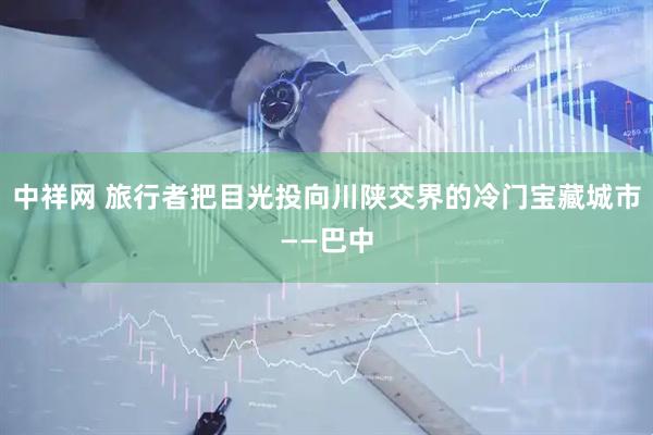 中祥网 旅行者把目光投向川陕交界的冷门宝藏城市——巴中