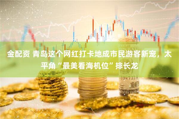 金配资 青岛这个网红打卡地成市民游客新宠，太平角“最美看海机位”排长龙