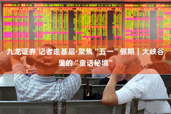 九龙证券 记者走基层·聚焦“五一”假期｜大峡谷里的“童话秘境”