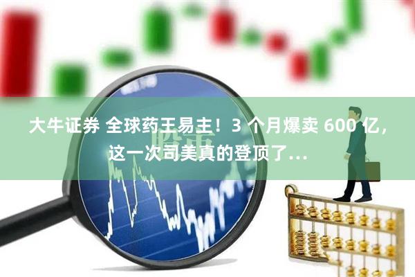 大牛证券 全球药王易主！3 个月爆卖 600 亿，这一次司美真的登顶了…