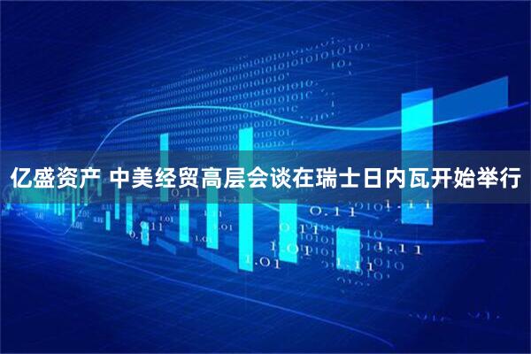 亿盛资产 中美经贸高层会谈在瑞士日内瓦开始举行