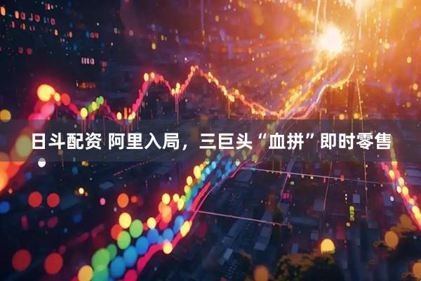 日斗配资 阿里入局，三巨头“血拼”即时零售