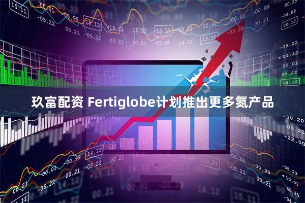 玖富配资 Fertiglobe计划推出更多氮产品