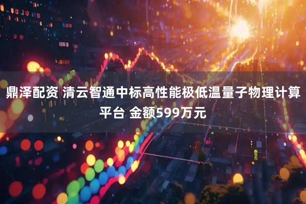 鼎泽配资 清云智通中标高性能极低温量子物理计算平台 金额599万元