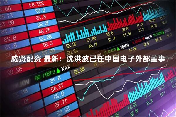 威贤配资 最新：沈洪波已任中国电子外部董事
