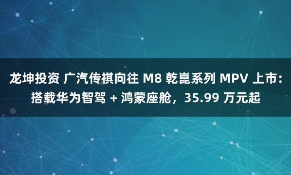 龙坤投资 广汽传祺向往 M8 乾崑系列 MPV 上市：搭载华为智驾 + 鸿蒙座舱，35.99 万元起