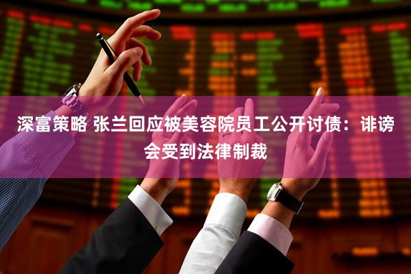 深富策略 张兰回应被美容院员工公开讨债：诽谤会受到法律制裁