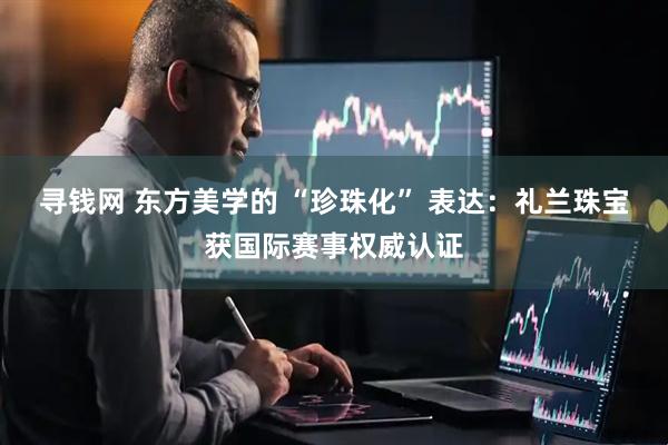 寻钱网 东方美学的 “珍珠化” 表达：礼兰珠宝获国际赛事权威认证