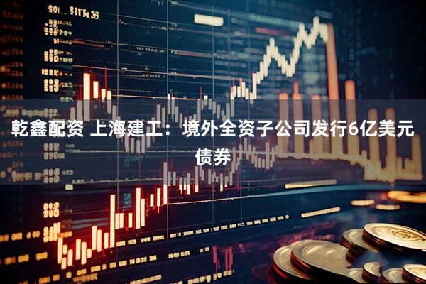 乾鑫配资 上海建工：境外全资子公司发行6亿美元债券