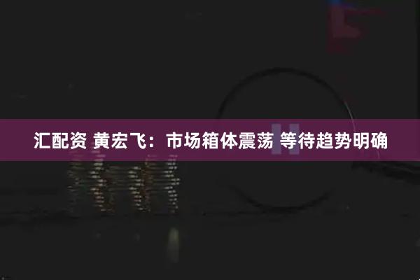 汇配资 黄宏飞：市场箱体震荡 等待趋势明确
