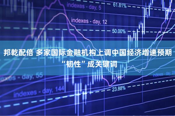 邦乾配倍 多家国际金融机构上调中国经济增速预期 “韧性”成关键词