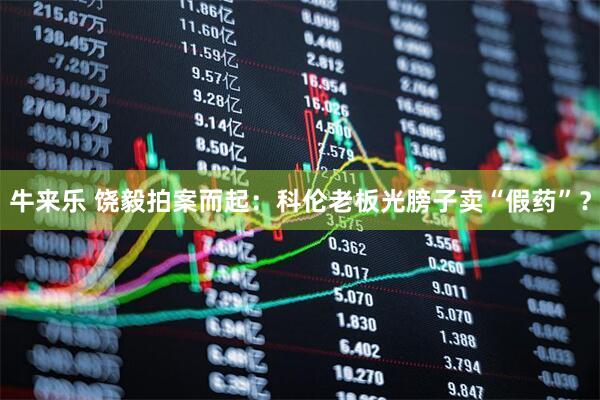 牛来乐 饶毅拍案而起：科伦老板光膀子卖“假药”？