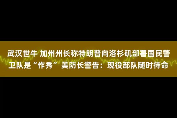 武汉世牛 加州州长称特朗普向洛杉矶部署国民警卫队是“作秀” 美防长警告：现役部队随时待命