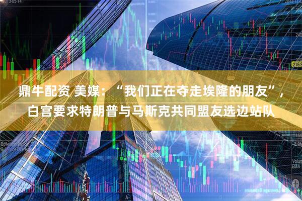 鼎牛配资 美媒：“我们正在夺走埃隆的朋友”，白宫要求特朗普与马斯克共同盟友选边站队