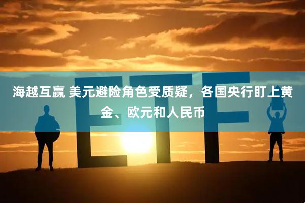 海越互赢 美元避险角色受质疑，各国央行盯上黄金、欧元和人民币