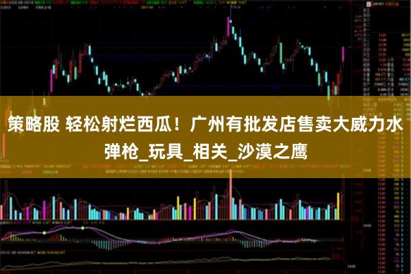 策略股 轻松射烂西瓜！广州有批发店售卖大威力水弹枪_玩具_相关_沙漠之鹰