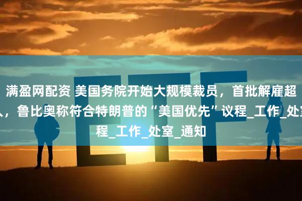 满盈网配资 美国务院开始大规模裁员，首批解雇超1350人，鲁比奥称符合特朗普的“美国优先”议程_工作_处室_通知