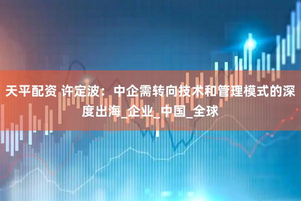 天平配资 许定波：中企需转向技术和管理模式的深度出海_企业_中国_全球