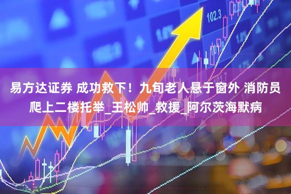 易方达证券 成功救下！九旬老人悬于窗外 消防员爬上二楼托举_王松帅_救援_阿尔茨海默病