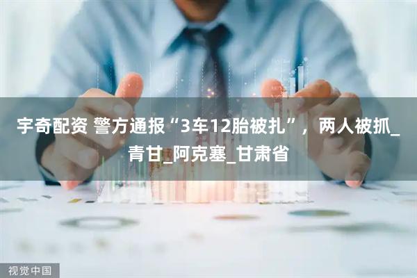 宇奇配资 警方通报“3车12胎被扎”，两人被抓_青甘_阿克塞_甘肃省