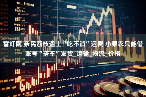 富灯网 亲民荔枝遇上“吃不消”运费 小果农只能借账号“搭车”发货_运输_物流_价格