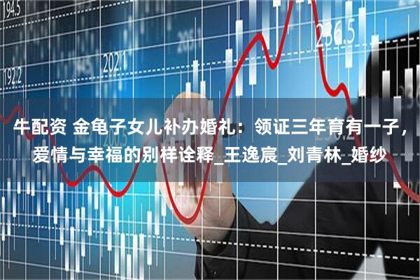 牛配资 金龟子女儿补办婚礼：领证三年育有一子，爱情与幸福的别样诠释_王逸宸_刘青林_婚纱