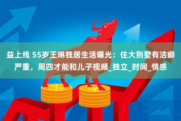 益上线 55岁王琳独居生活曝光：住大别墅有洁癖严重，周四才能和儿子视频_独立_时间_情感