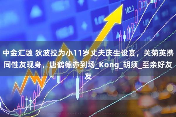 中金汇融 狄波拉为小11岁丈夫庆生设宴，关菊英携同性友现身，唐鹤德亦到场_Kong_胡须_至亲好友