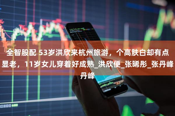 全智股配 53岁洪欣来杭州旅游，个高肤白却有点显老，11岁女儿穿着好成熟_洪欣便_张晞彤_张丹峰