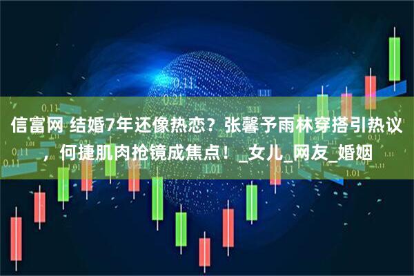 信富网 结婚7年还像热恋？张馨予雨林穿搭引热议，何捷肌肉抢镜成焦点！_女儿_网友_婚姻