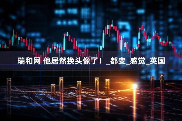 瑞和网 他居然换头像了！_都变_感觉_英国