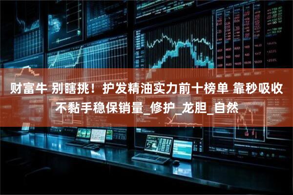 财富牛 别瞎挑！护发精油实力前十榜单 靠秒吸收不黏手稳保销量_修护_龙胆_自然