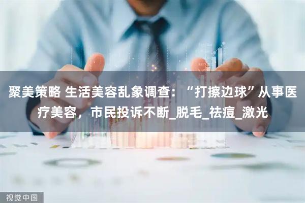 聚美策略 生活美容乱象调查：“打擦边球”从事医疗美容，市民投诉不断_脱毛_祛痘_激光