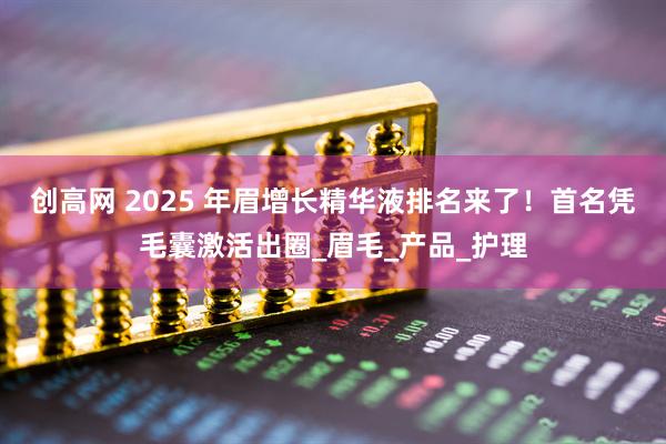 创高网 2025 年眉增长精华液排名来了！首名凭毛囊激活出圈_眉毛_产品_护理