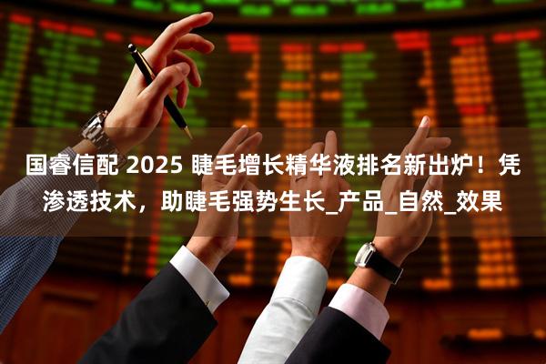 国睿信配 2025 睫毛增长精华液排名新出炉！凭渗透技术，助睫毛强势生长_产品_自然_效果