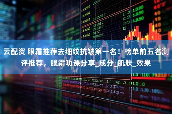 云配资 眼霜推荐去细纹抗皱第一名！榜单前五名测评推荐，眼霜功课分享_成分_肌肤_效果