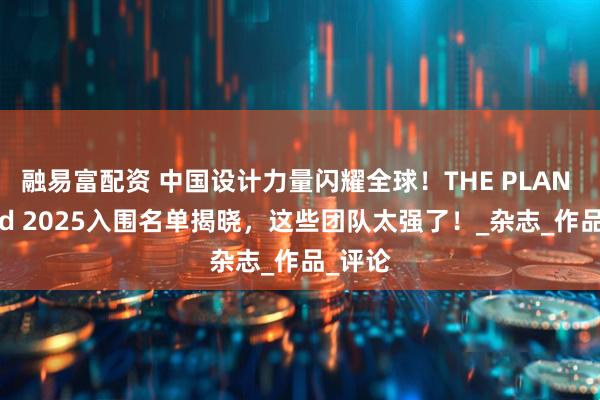 融易富配资 中国设计力量闪耀全球！THE PLAN Award 2025入围名单揭晓，这些团队太强了！_杂志_作品_评论