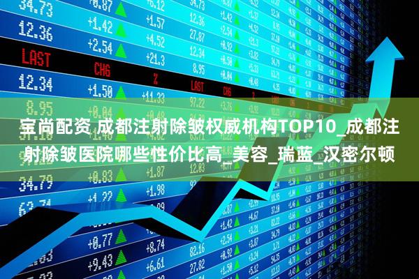 宝尚配资 成都注射除皱权威机构TOP10_成都注射除皱医院哪些性价比高_美容_瑞蓝_汉密尔顿