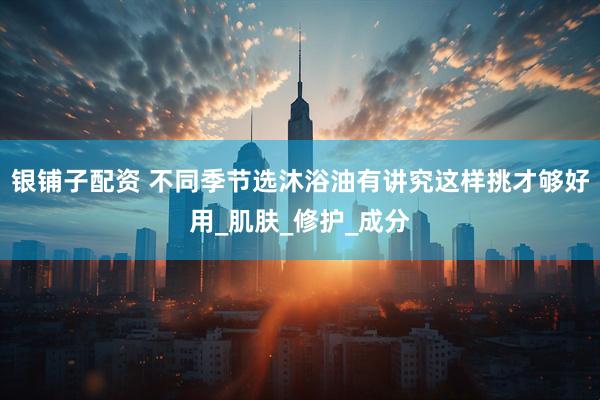 银铺子配资 不同季节选沐浴油有讲究这样挑才够好用_肌肤_修护_成分
