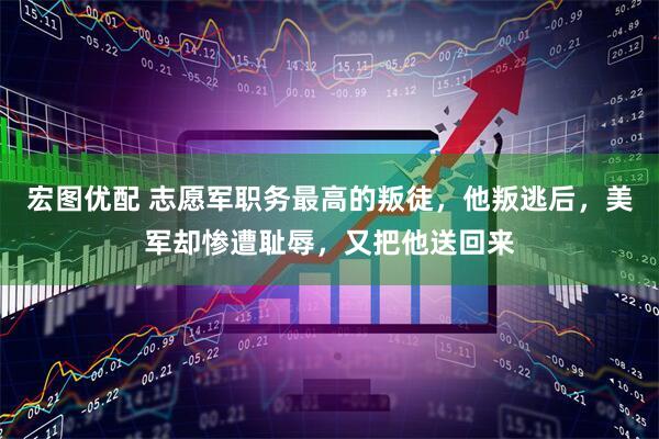 宏图优配 志愿军职务最高的叛徒，他叛逃后，美军却惨遭耻辱，又把他送回来