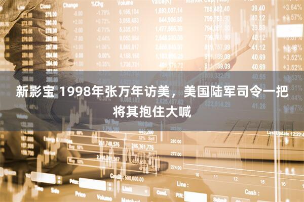 新影宝 1998年张万年访美，美国陆军司令一把将其抱住大喊