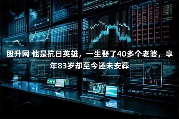 股升网 他是抗日英雄，一生娶了40多个老婆，享年83岁却至今还未安葬
