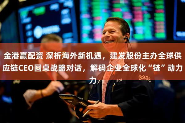 金港赢配资 深析海外新机遇，建发股份主办全球供应链CEO圆桌战略对话，解码企业全球化“链”动力
