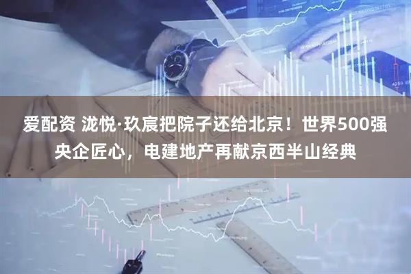 爱配资 泷悦·玖宸把院子还给北京！世界500强央企匠心，电建地产再献京西半山经典